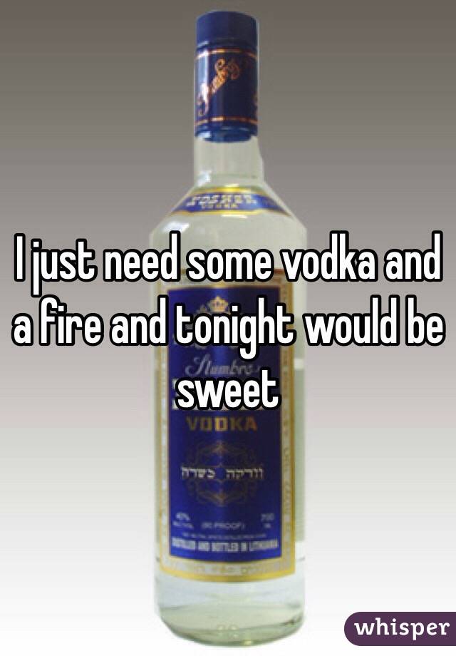 I just need some vodka and a fire and tonight would be sweet 
