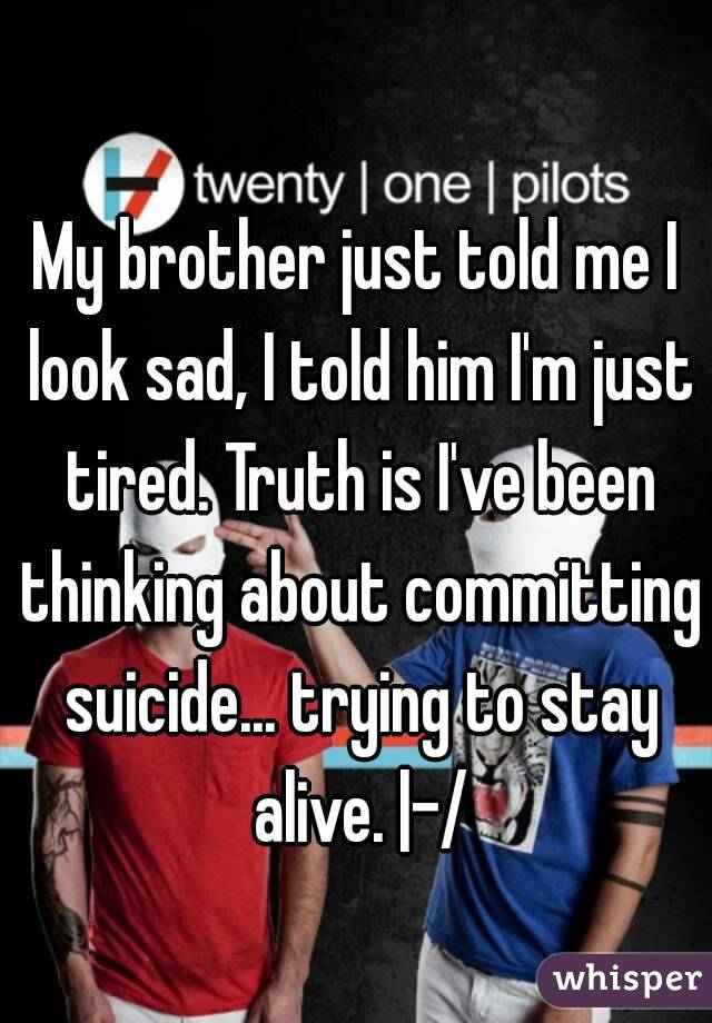 My brother just told me I look sad, I told him I'm just tired. Truth is I've been thinking about committing suicide... trying to stay alive. |-/