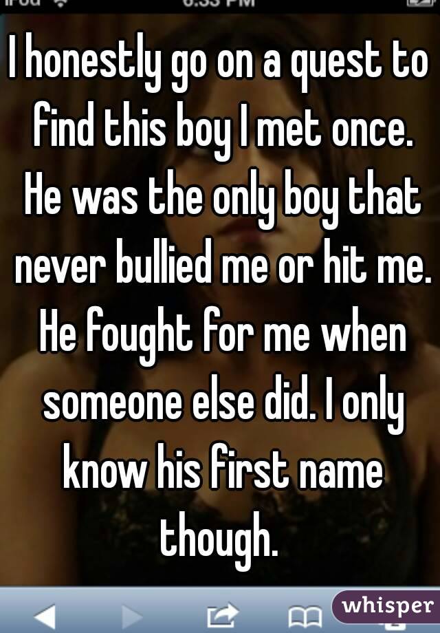I honestly go on a quest to find this boy I met once. He was the only boy that never bullied me or hit me. He fought for me when someone else did. I only know his first name though. 