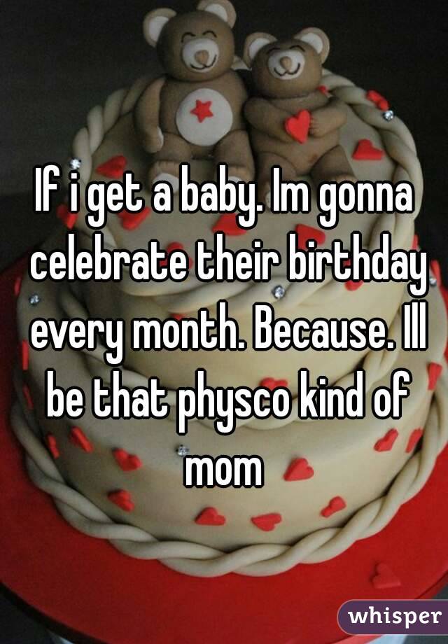 If i get a baby. Im gonna celebrate their birthday every month. Because. Ill be that physco kind of mom 