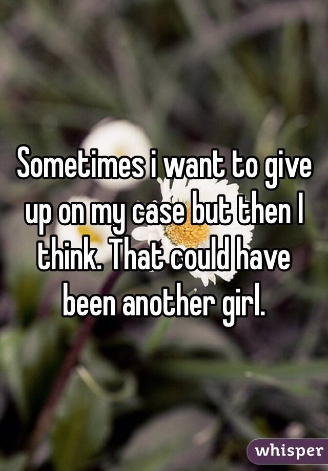 Sometimes i want to give up on my case but then I think. That could have been another girl. 