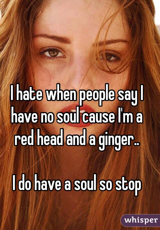 I hate when people say I have no soul cause I'm a red head and a ginger..

I do have a soul so stop 