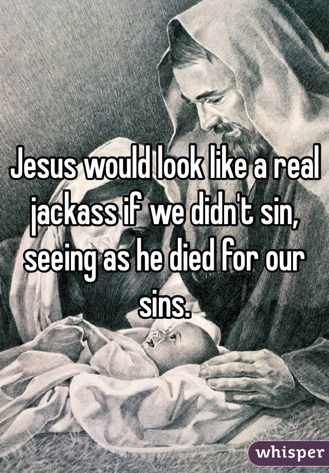 Jesus would look like a real jackass if we didn't sin, seeing as he died for our sins.