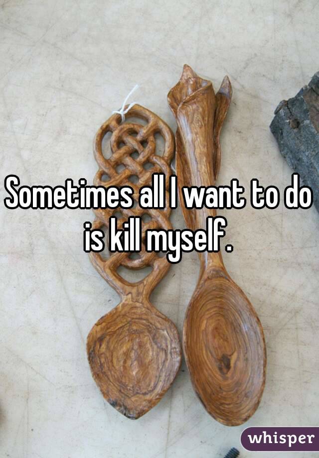 Sometimes all I want to do is kill myself. 