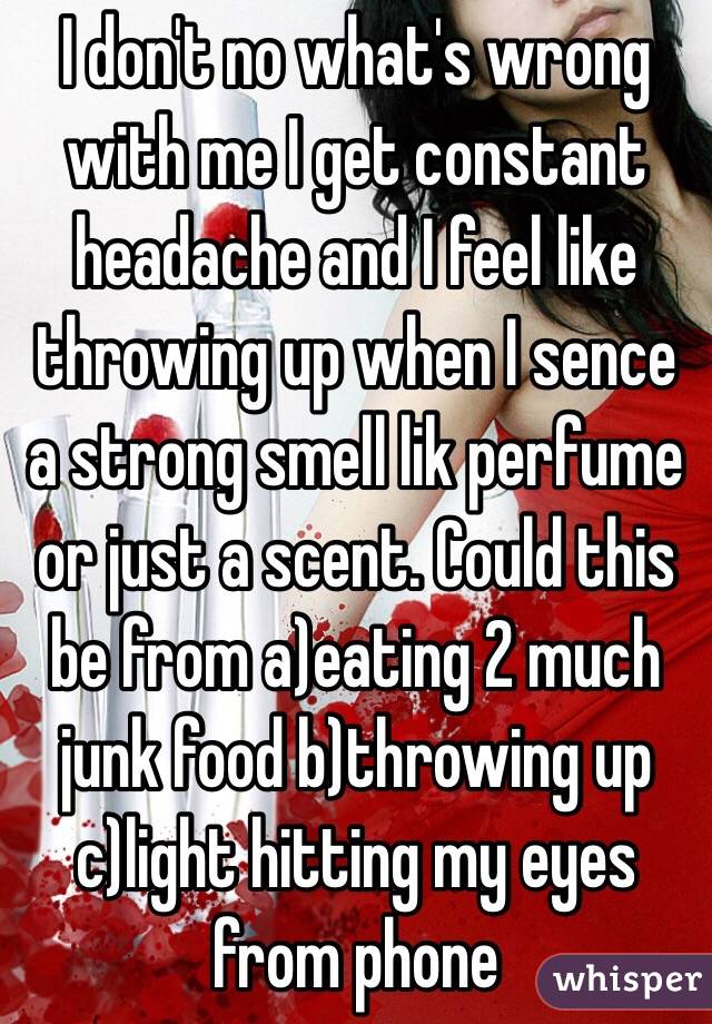 I don't no what's wrong with me I get constant  headache and I feel like throwing up when I sence a strong smell lik perfume or just a scent. Could this be from a)eating 2 much junk food b)throwing up c)light hitting my eyes from phone