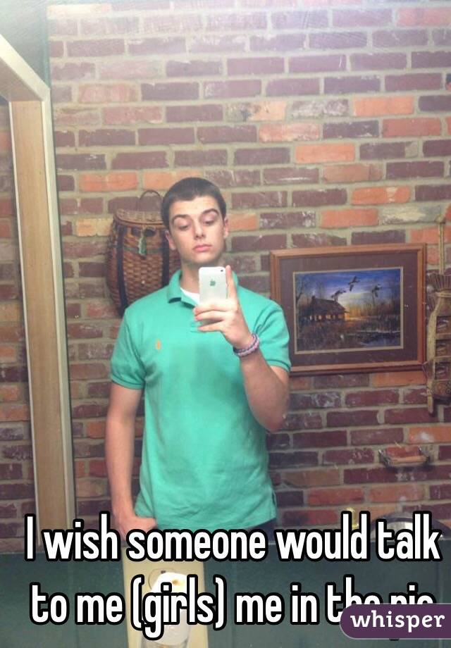 I wish someone would talk to me (girls) me in the pic 
