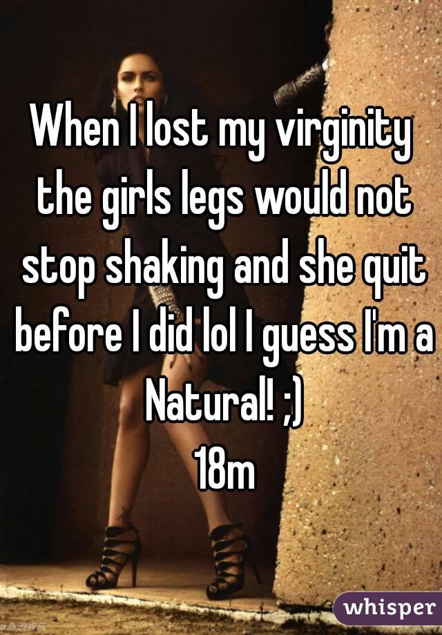 When I lost my virginity the girls legs would not stop shaking and she quit before I did lol I guess I'm a Natural! ;)
 18m