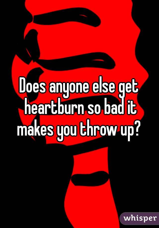 Does anyone else get heartburn so bad it makes you throw up? 