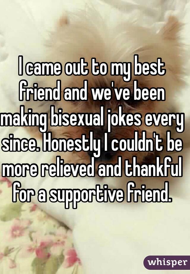 I came out to my best friend and we've been making bisexual jokes every since. Honestly I couldn't be more relieved and thankful for a supportive friend. 