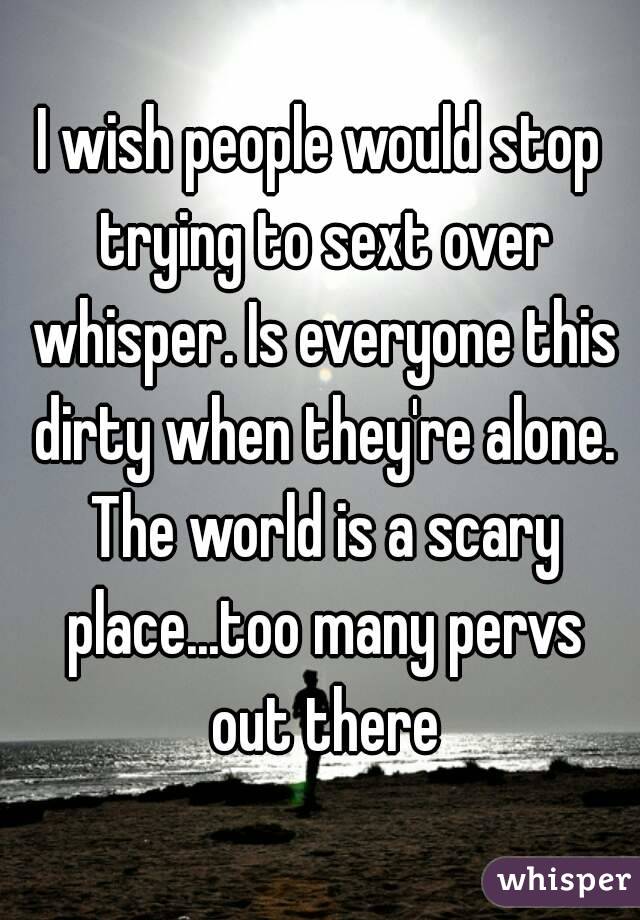 I wish people would stop trying to sext over whisper. Is everyone this dirty when they're alone. The world is a scary place...too many pervs out there