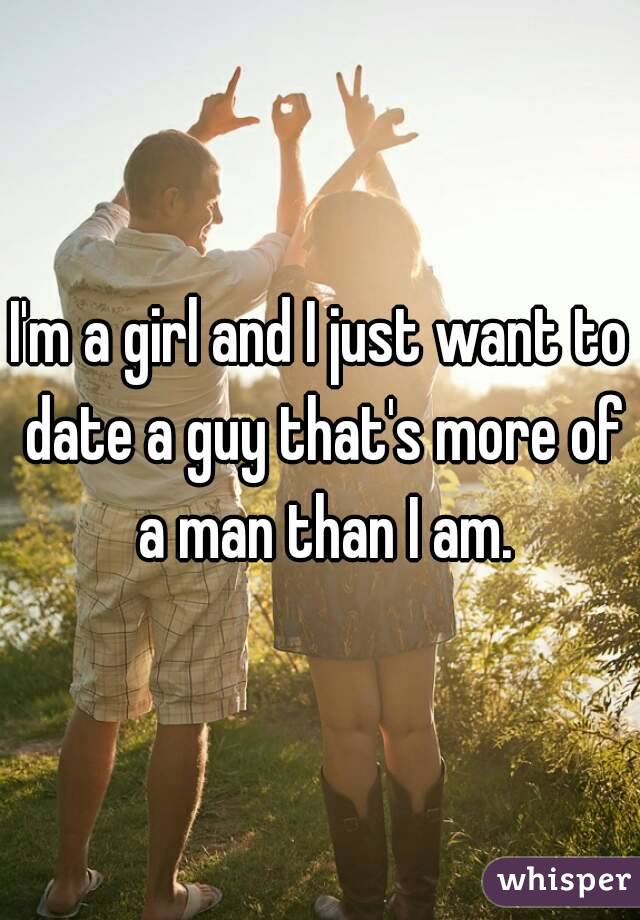 I'm a girl and I just want to date a guy that's more of a man than I am.
