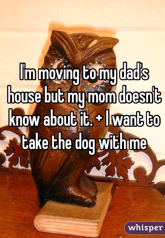 I'm moving to my dad's house but my mom doesn't know about it. + I want to take the dog with me 