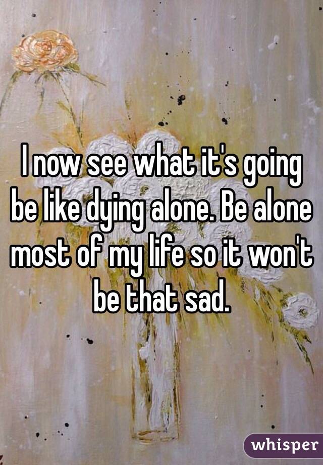 I now see what it's going be like dying alone. Be alone most of my life so it won't be that sad.
