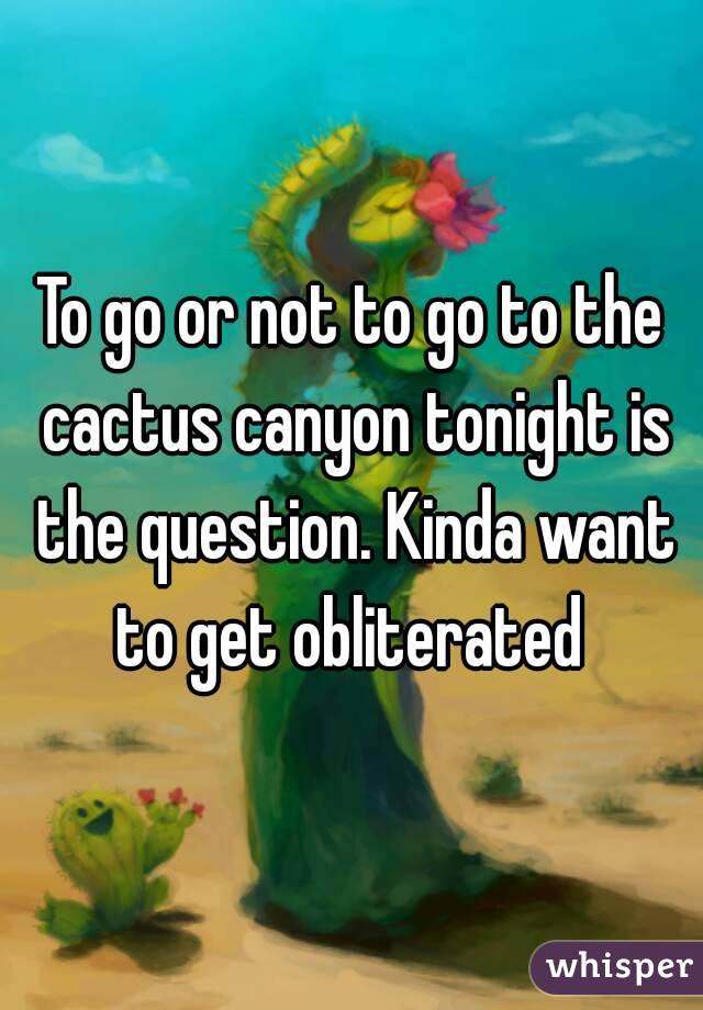To go or not to go to the cactus canyon tonight is the question. Kinda want to get obliterated 