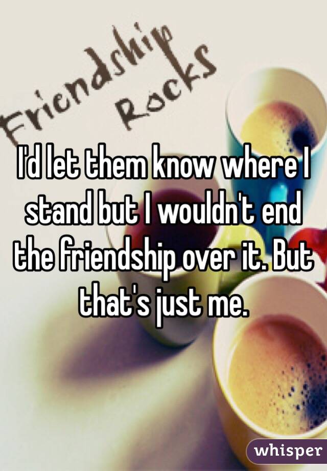 I'd let them know where I stand but I wouldn't end the friendship over it. But that's just me.