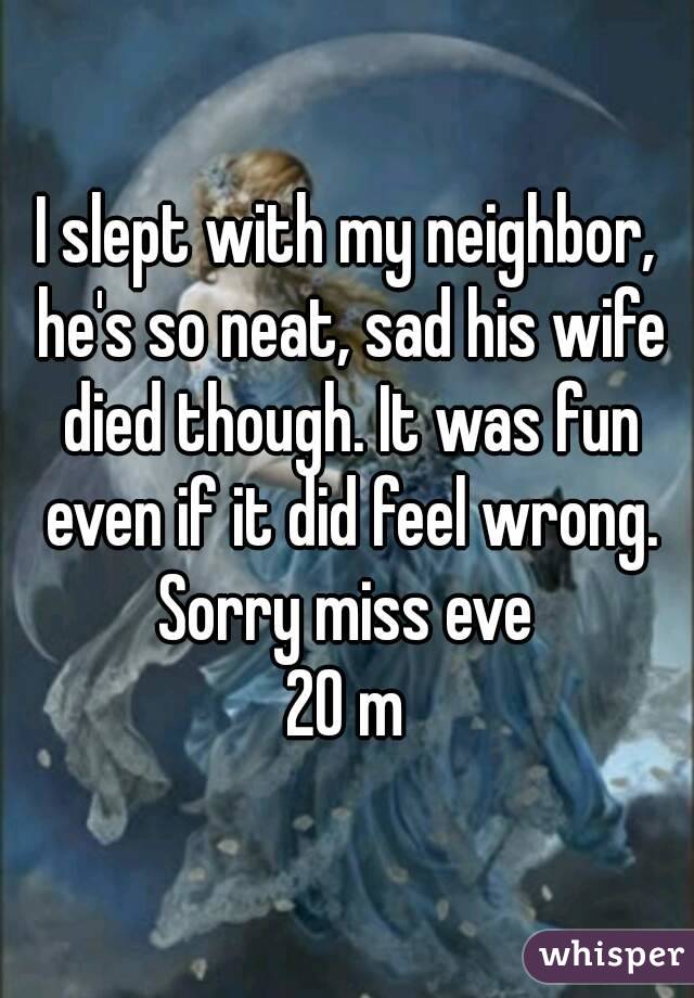I slept with my neighbor, he's so neat, sad his wife died though. It was fun even if it did feel wrong. Sorry miss eve 
20 m