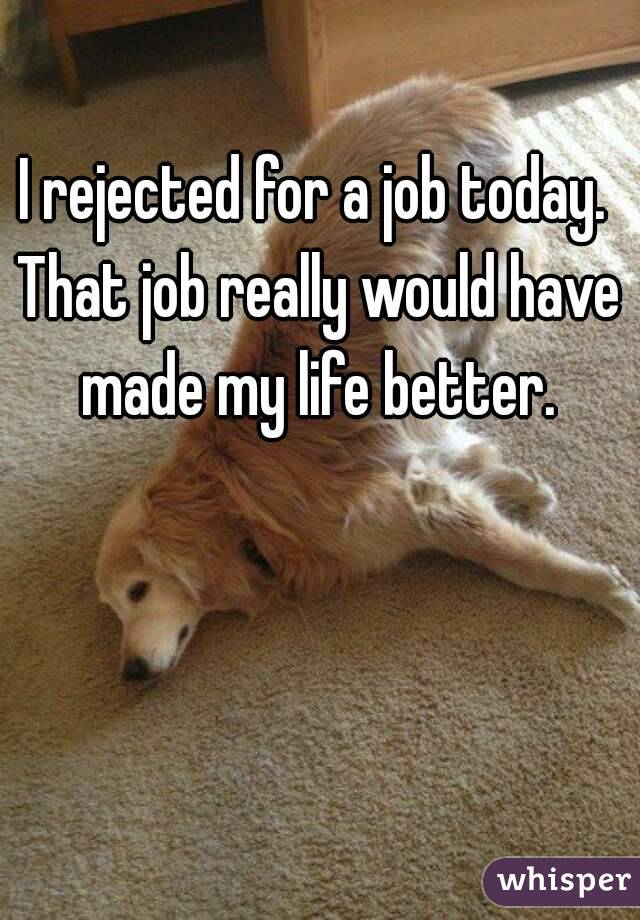 I rejected for a job today. 
That job really would have made my life better. 