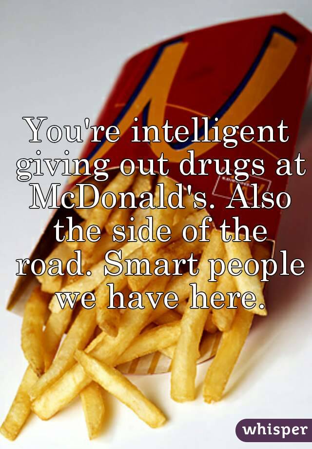 You're intelligent giving out drugs at McDonald's. Also the side of the road. Smart people we have here.