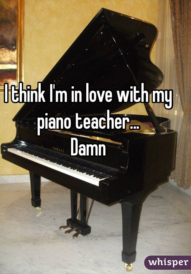 I think I'm in love with my piano teacher...
Damn