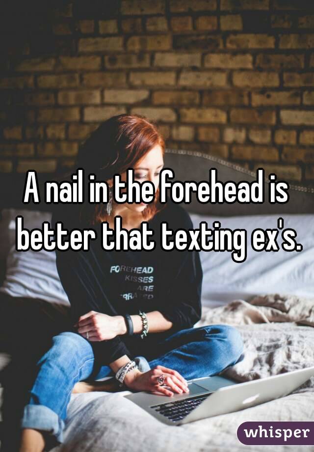 A nail in the forehead is better that texting ex's.