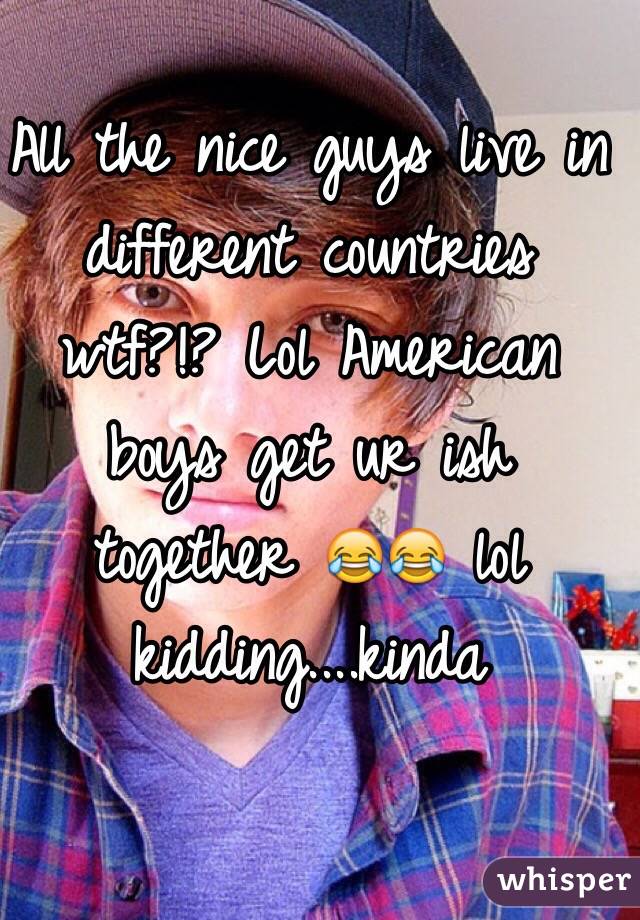 All the nice guys live in different countries wtf?!? Lol American boys get ur ish together 😂😂 lol kidding....kinda 