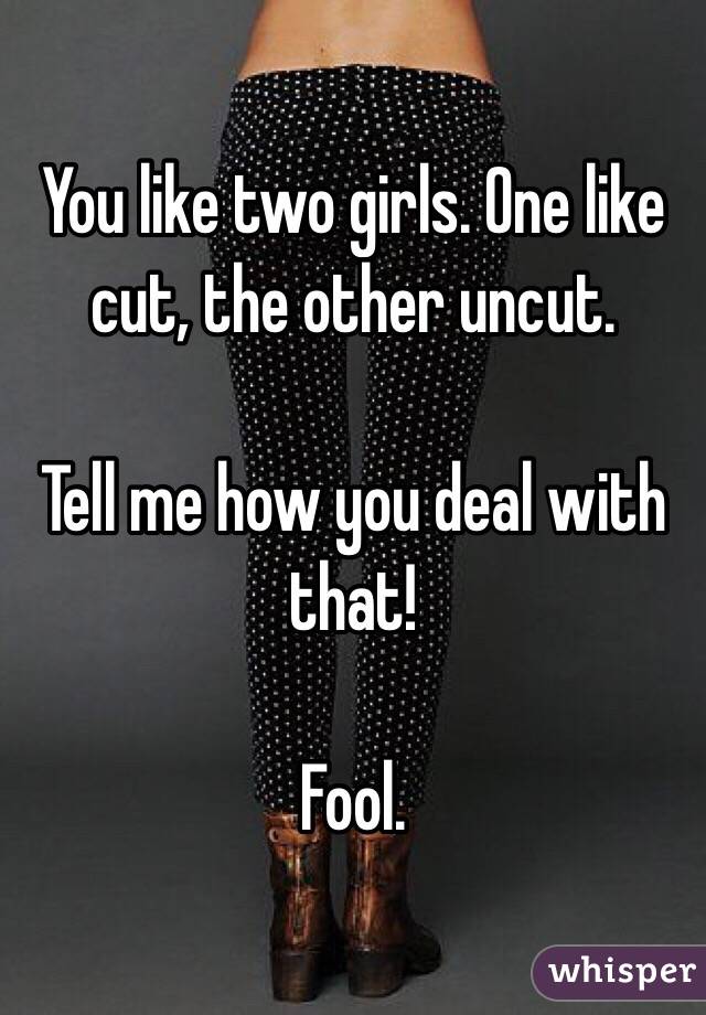 You like two girls. One like cut, the other uncut.

Tell me how you deal with that!

Fool.