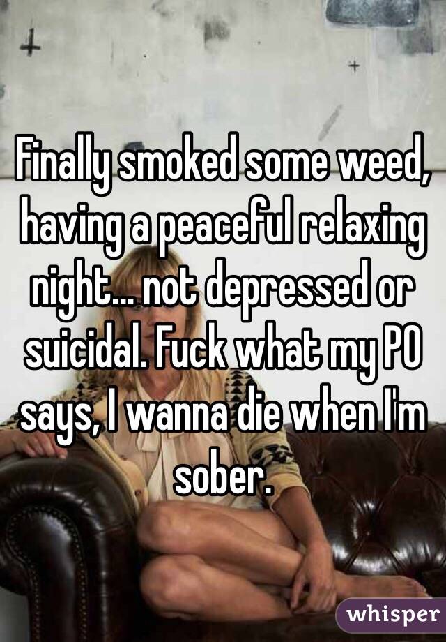Finally smoked some weed, having a peaceful relaxing night... not depressed or suicidal. Fuck what my PO says, I wanna die when I'm sober. 