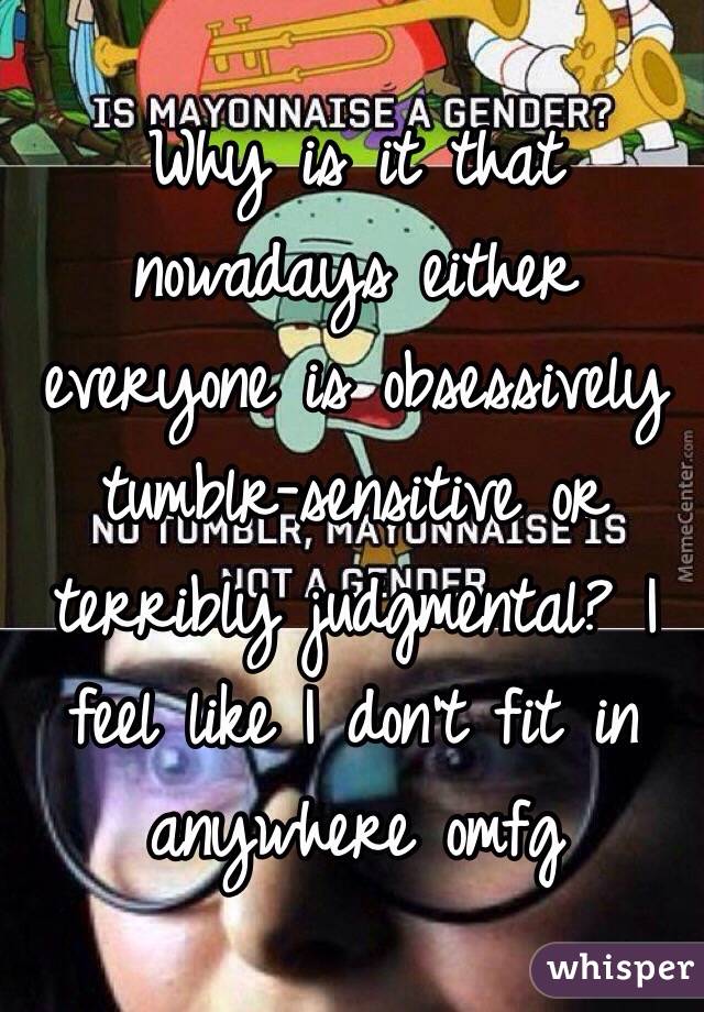 Why is it that nowadays either everyone is obsessively tumblr-sensitive or terribly judgmental? I feel like I don't fit in anywhere omfg 