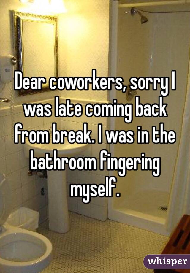 Dear coworkers, sorry I was late coming back from break. I was in the bathroom fingering myself. 