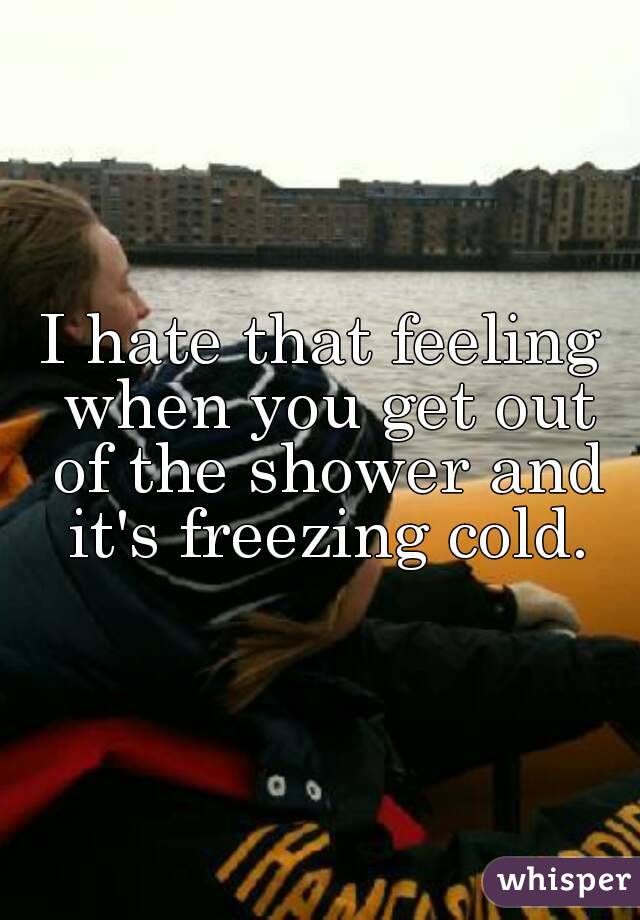 I hate that feeling when you get out of the shower and it's freezing cold.