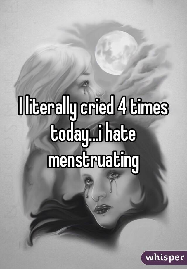 I literally cried 4 times today...i hate menstruating 