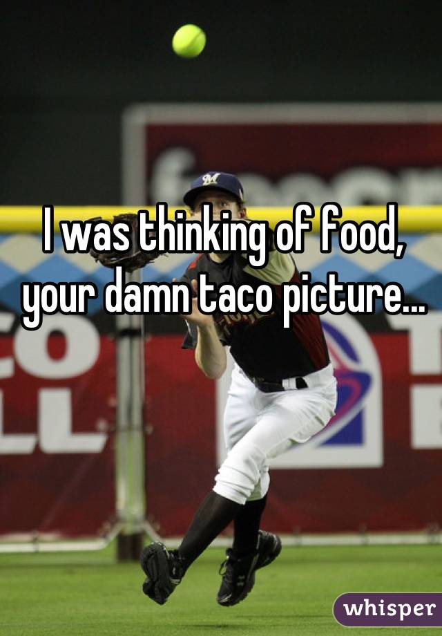 I was thinking of food, your damn taco picture...