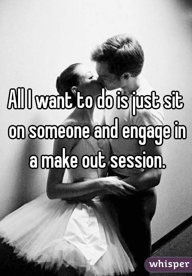 All I want to do is just sit on someone and engage in a make out session.