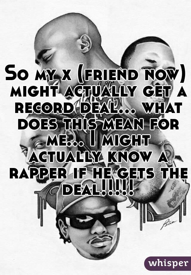 So my x (friend now) might actually get a record deal... what does this mean for me... I might actually know a rapper if he gets the deal!!!!!