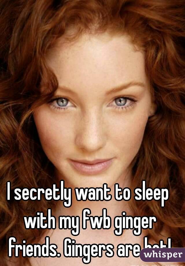 I secretly want to sleep with my fwb ginger friends. Gingers are hot!