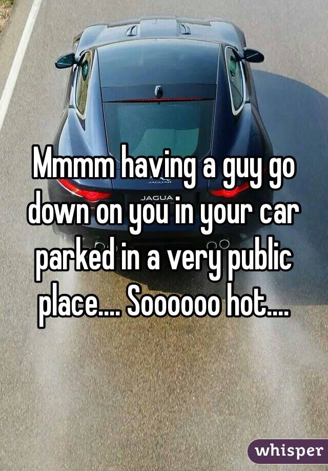 Mmmm having a guy go down on you in your car parked in a very public place.... Soooooo hot....