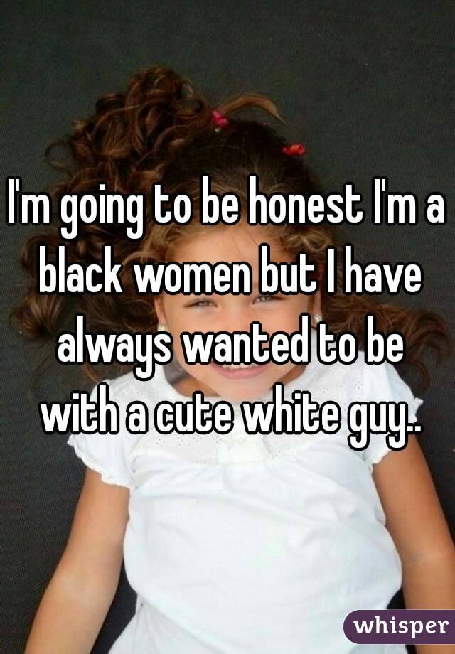 I'm going to be honest I'm a black women but I have always wanted to be with a cute white guy..