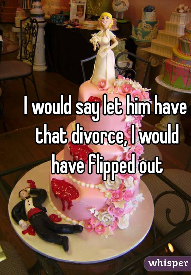 I would say let him have that divorce, I would have flipped out