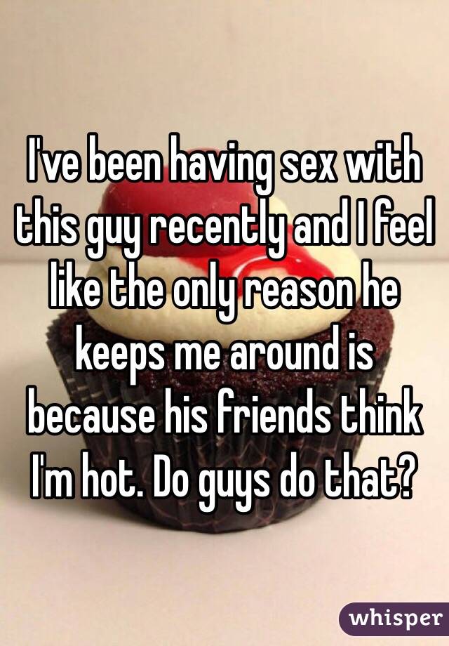 I've been having sex with this guy recently and I feel like the only reason he keeps me around is because his friends think I'm hot. Do guys do that? 