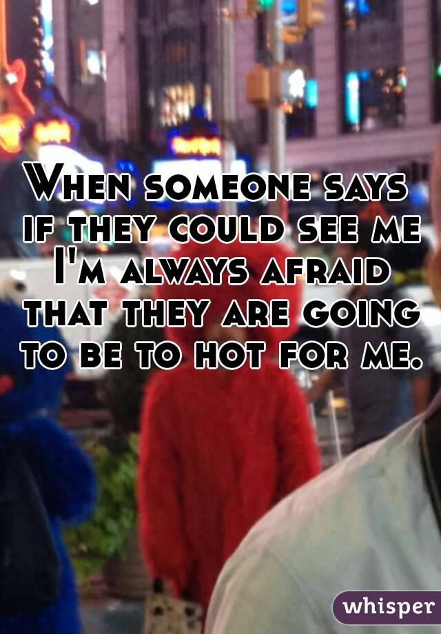 When someone says if they could see me I'm always afraid that they are going to be to hot for me.