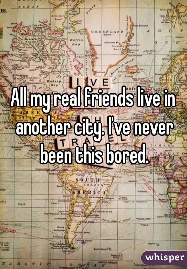 All my real friends live in another city. I've never been this bored.