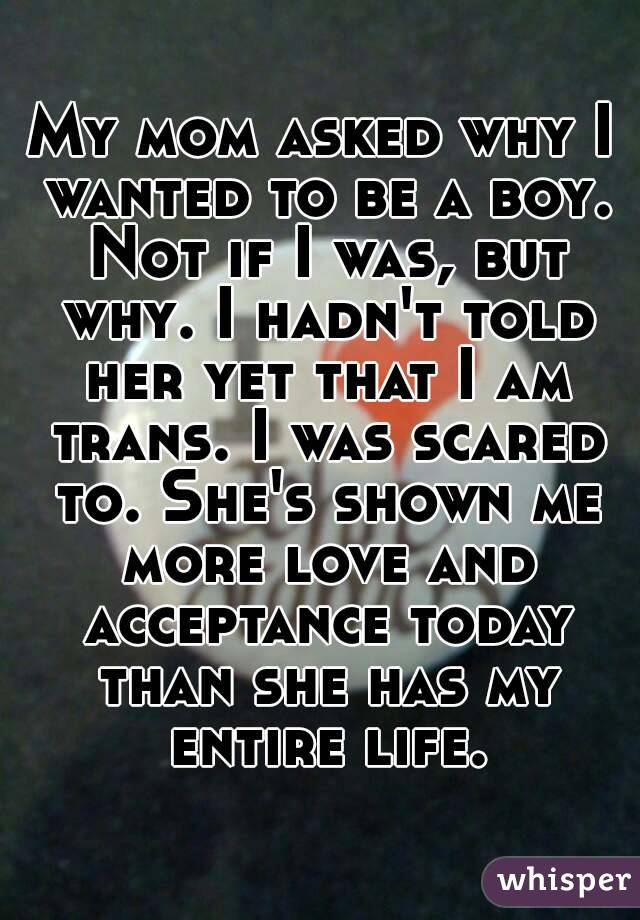 My mom asked why I wanted to be a boy. Not if I was, but why. I hadn't told her yet that I am trans. I was scared to. She's shown me more love and acceptance today than she has my entire life.