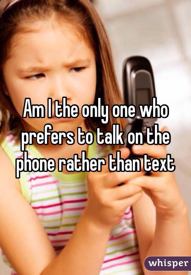 Am I the only one who prefers to talk on the phone rather than text  