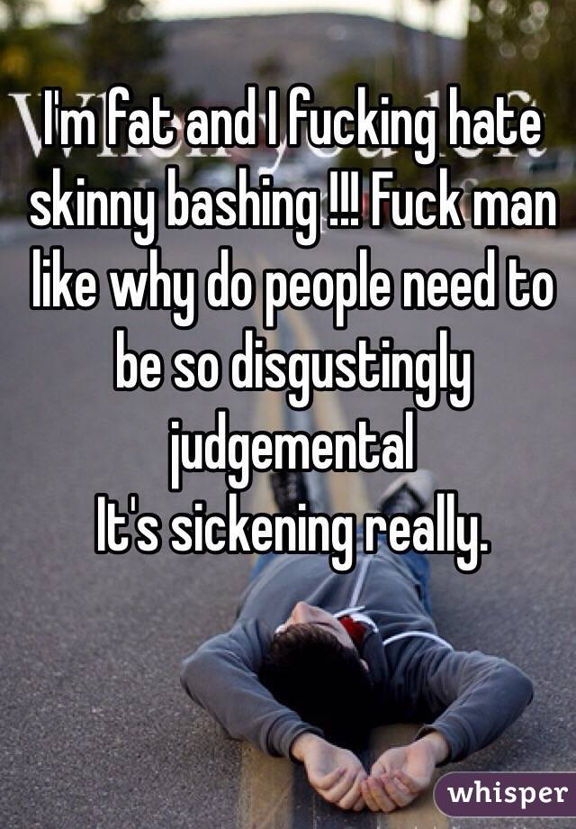I'm fat and I fucking hate skinny bashing !!! Fuck man like why do people need to be so disgustingly judgemental 
It's sickening really.
