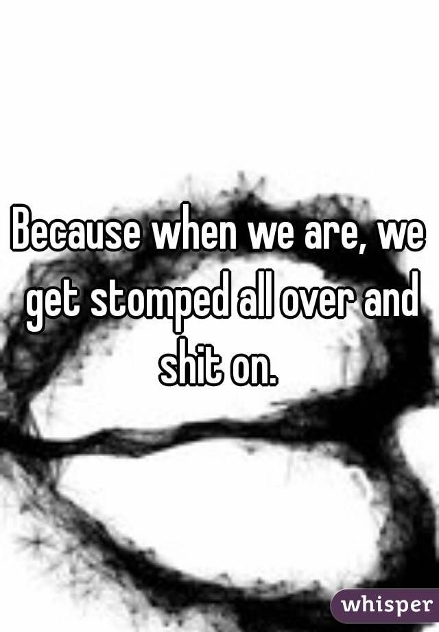 Because when we are, we get stomped all over and shit on. 