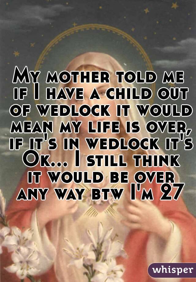 My mother told me if I have a child out of wedlock it would mean my life is over, if it's in wedlock it's Ok... I still think it would be over any way btw I'm 27