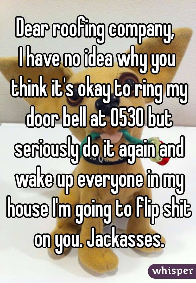 Dear roofing company, 
I have no idea why you think it's okay to ring my door bell at 0530 but seriously do it again and wake up everyone in my house I'm going to flip shit on you. Jackasses.