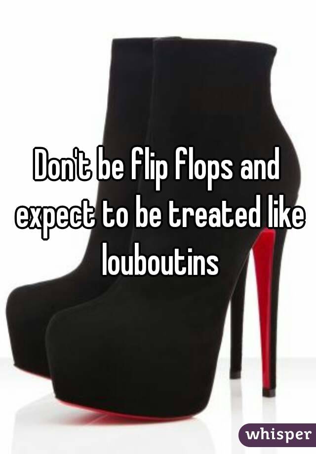 Don't be flip flops and expect to be treated like louboutins