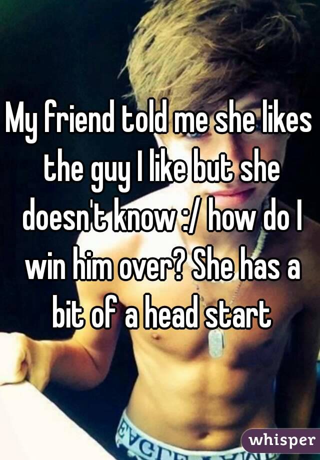 My friend told me she likes the guy I like but she doesn't know :/ how do I win him over? She has a bit of a head start