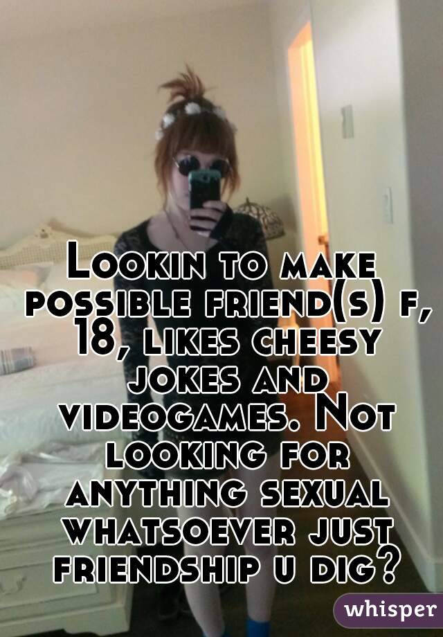Lookin to make possible friend(s) f, 18, likes cheesy jokes and videogames. Not looking for anything sexual whatsoever just friendship u dig?